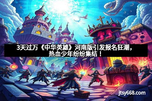 3天过万《中华英雄》河南版引发报名狂潮，热血少年纷纷集结！